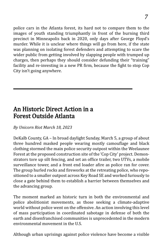 7

police cars in the Atlanta forest, its hard not to compare them to the
images of youth standing triumphantly in front of the burning third
precinct in Minneapolis back in 2020, only days after George Floyd's
murder. While it is unclear where things will go from here, if the state
was planning on isolating forest defenders and attempting to scare the
wider public from getting involved by slapping people with trumped u
charges, then perhaps they should consider defunding their “trainin,
facility and re-investing in a new PR firm, because the fight to stop Cop
City isn’t going anywhere.

  

 

An Historic Direct Action in a
Forest Outside Atlanta

By Unicorn Riot March 18, 2023

DeKalb County, GA - In broad daylight Sunday, March 5, a group of about
three hundred masked people wearing mostly camouflage and black
clothing stormed the main police security outpost within the Weelaunee
Forest at the proposed construction site of the ‘Cop City’ project. Demon-
strators tore up silt fencing, and set an office trailer, two UTVs, a mobile
surveillance tower, and a front end loader afire as police ran for cover.
‘The group hurled rocks and fireworks at the retreating police, who repo-
sitioned to a smaller outpost across Key Road SE and worked furiously to
close a gate behind them to establish a barrier between themselves and
the advancing group.

 

‘The moment marked an historic turn in both the environmental and
police abolitionist movements, as those seeking a climate-adaptive
world without police went on the offensive. An action involving this level
of mass participation in coordinated sabotage in defense of both the
earth and disenfranchised communities is unprecedented in the modern
environmental movement in the US.

Although urban uprisings against police violence have become a visible
